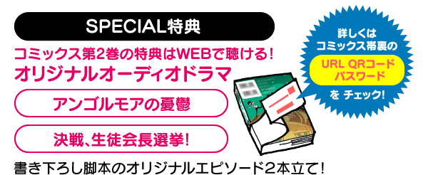 コミックス第2巻発売記念オリジナルWEBオーディオドラマ配信 SPECIAL特典 コミックス第2巻の特典はWEBで聴ける！オリジナルオーディオドラマ 「アンゴルモアの憂鬱」「決戦、生徒会長選挙！」書き下ろし脚本のオリジナルエピソード2本立て！詳しくはコミックス帯裏のURL QRコード パスワードをチェック！