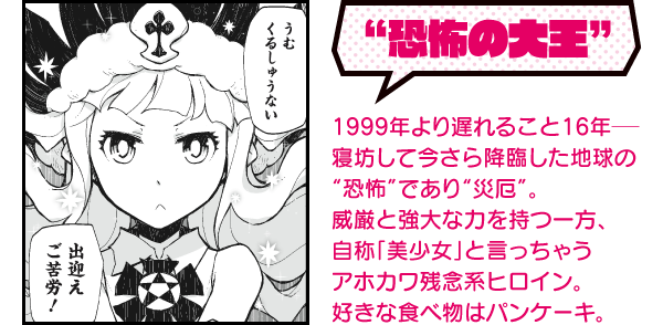 “恐怖の大王” 1999年より遅れること16年──寝坊して今さら降臨した地球の“恐怖”であり“災厄”。威厳と強大な力を持つ一方、自称「美少女」と言っちゃうアホカワ残念系ヒロイン。好きな食べ物はパンケーキ。